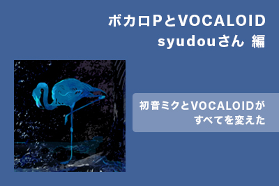 ボカロPとVOCALOID syudouさん編 〜初音ミクとVOCALOIDがすべてを変えた〜