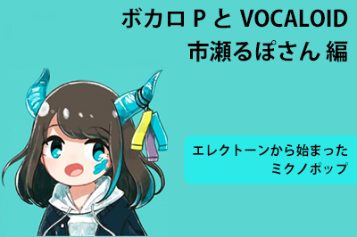 ボカロPとVOCALOID 市瀬るぽさん編 〜エレクトーンから始まったミクノポップ〜